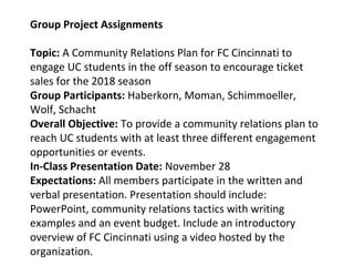 Group Project Assignments
Topic: A Community Relations Plan for FC Cincinnati to
engage UC students in the off season to encourage ticket
sales for the 2018 season
Group Participants: Haberkorn, Moman, Schimmoeller,
Wolf, Schacht
Overall Objective: To provide a community relations plan to
reach UC students with at least three different engagement
opportunities or events.
In-Class Presentation Date: November 28
Expectations: All members participate in the written and
verbal presentation. Presentation should include:
PowerPoint, community relations tactics with writing
examples and an event budget. Include an introductory
overview of FC Cincinnati using a video hosted by the
organization.
 