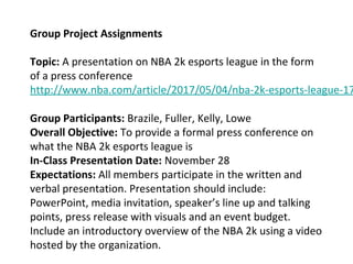 Group Project Assignments
Topic: A presentation on NBA 2k esports league in the form
of a press conference
http://www.nba.com/article/2017/05/04/nba-2k-esports-league-17
Group Participants: Brazile, Fuller, Kelly, Lowe
Overall Objective: To provide a formal press conference on
what the NBA 2k esports league is
In-Class Presentation Date: November 28
Expectations: All members participate in the written and
verbal presentation. Presentation should include:
PowerPoint, media invitation, speaker’s line up and talking
points, press release with visuals and an event budget.
Include an introductory overview of the NBA 2k using a video
hosted by the organization.
 
