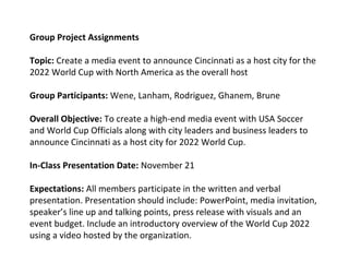 Group Project Assignments
Topic: Create a media event to announce Cincinnati as a host city for the
2022 World Cup with North America as the overall host
Group Participants: Wene, Lanham, Rodriguez, Ghanem, Brune
Overall Objective: To create a high-end media event with USA Soccer
and World Cup Officials along with city leaders and business leaders to
announce Cincinnati as a host city for 2022 World Cup.
In-Class Presentation Date: November 21
Expectations: All members participate in the written and verbal
presentation. Presentation should include: PowerPoint, media invitation,
speaker’s line up and talking points, press release with visuals and an
event budget. Include an introductory overview of the World Cup 2022
using a video hosted by the organization.
 