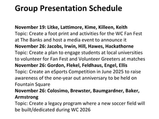 Group Presentation Schedule
November 19: Litke, Lattimore, Kime, Killeen, Keith
Topic: Create a foot print and activities for the WC Fan Fest
at The Banks and host a media event to announce it
November 26: Jacobs, Irwin, Hill, Hawes, Hackathorne
Topic: Create a plan to engage students at local universities
to volunteer for Fan Fest and Volunteer Greeters at matches
November 26: Gordon, Flekel, Feldhaus, Engel, Ellis
Topic: Create an eSports Competition in June 2025 to raise
awareness of the one-year out anniversary to be held on
Fountain Square
November 26: Colosimo, Brewster, Baumgardner, Baker,
Armstrong
Topic: Create a legacy program where a new soccer field will
be built/dedicated during WC 2026
 