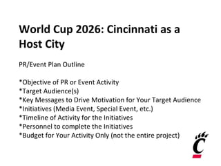 World Cup 2026: Cincinnati as a
Host City
PR/Event Plan Outline
*Objective of PR or Event Activity
*Target Audience(s)
*Key Messages to Drive Motivation for Your Target Audience
*Initiatives (Media Event, Special Event, etc.)
*Timeline of Activity for the Initiatives
*Personnel to complete the Initiatives
*Budget for Your Activity Only (not the entire project)
 