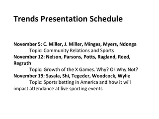 Trends Presentation Schedule
November 5: C. Miller, J. Miller, Minges, Myers, Ndonga
Topic: Community Relations and Sports
November 12: Nelson, Parsons, Potts, Ragland, Reed,
Regruth
Topic: Growth of the X Games. Why? Or Why Not?
November 19: Sasala, Shi, Tegeder, Woodcock, Wylie
Topic: Sports betting in America and how it will
impact attendance at live sporting events
 