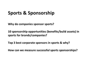 Sports & Sponsorship
Why do companies sponsor sports?
10 sponsorship opportunities (benefits/build assets) in
sports for brands/companies?
Top 3 best corporate sponsors in sports & why?
How can we measure successful sports sponsorships?
 