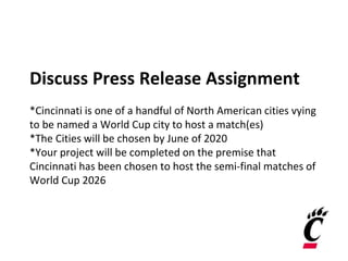 Discuss Press Release Assignment
*Cincinnati is one of a handful of North American cities vying
to be named a World Cup city to host a match(es)
*The Cities will be chosen by June of 2020
*Your project will be completed on the premise that
Cincinnati has been chosen to host the semi-final matches of
World Cup 2026
 