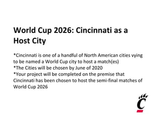World Cup 2026: Cincinnati as a
Host City
*Cincinnati is one of a handful of North American cities vying
to be named a World Cup city to host a match(es)
*The Cities will be chosen by June of 2020
*Your project will be completed on the premise that
Cincinnati has been chosen to host the semi-final matches of
World Cup 2026
 