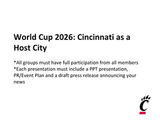 World Cup 2026: Cincinnati as a
Host City
*All groups must have full participation from all members
*Each presentation must include a PPT presentation,
PR/Event Plan and a draft press release announcing your
news
 