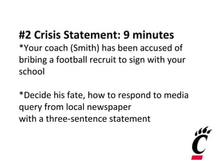 #2 Crisis Statement: 9 minutes
*Your coach (Smith) has been accused of
bribing a football recruit to sign with your
school
*Decide his fate, how to respond to media
query from local newspaper
with a three-sentence statement
 