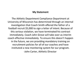 My Statement
The Athletic Department Compliance Department at
University of Wisconsin has determined through an internal
investigation that Coach Smith offered the father of a
football recruit $5,000 to sign a letter of intent. Because of
this serious violation, we have terminated his contract
immediately. Coach John Grove will take over as interim
coach effective immediately. To ensure this doesn’t happen
in the future, we are providing mandatory training on
recruitment policies for all of our coaches and have
instituted a new monitoring system for our program.
-John Carter, Athletic Director
 