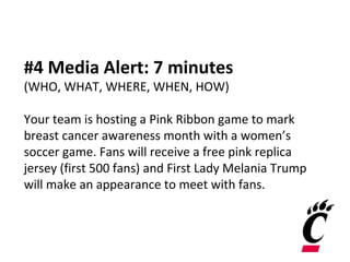 #4 Media Alert: 7 minutes
(WHO, WHAT, WHERE, WHEN, HOW)
Your team is hosting a Pink Ribbon game to mark
breast cancer awareness month with a women’s
soccer game. Fans will receive a free pink replica
jersey (first 500 fans) and First Lady Melania Trump
will make an appearance to meet with fans.
 