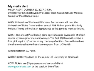 My media alert
MEDIA ALERT: OCTOBER 10, 2017, 7 P.M.
University of Cincinnati women’s soccer team hosts First Lady Melania
Trump for Pink Ribbon Game
WHO: University of Cincinnati Women’s Soccer team will host the
University of Notre Dame in their annual Pink Ribbon game. First Lady
Melania Trump will make an appearance at the game to meet with fans.
WHAT: The annual Pink Ribbon game serves to raise awareness of breast
cancer screenings for men and women. The first 500 fans will receive a
free pink replica UC soccer jersey courtesy of Adidas. Fans will also have
the chance to schedule free mammograms from UC Health.
WHEN: October 10, 7 p.m.
WHERE: Gettler Stadium on the campus of University of Cincinnati
HOW: Tickets are $5 per person and are available at
www.gobearcats.com or the stadium box office.
 