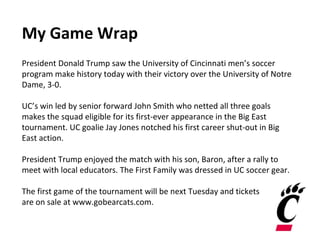 My Game Wrap
President Donald Trump saw the University of Cincinnati men’s soccer
program make history today with their victory over the University of Notre
Dame, 3-0.
UC’s win led by senior forward John Smith who netted all three goals
makes the squad eligible for its first-ever appearance in the Big East
tournament. UC goalie Jay Jones notched his first career shut-out in Big
East action.
President Trump enjoyed the match with his son, Baron, after a rally to
meet with local educators. The First Family was dressed in UC soccer gear.
The first game of the tournament will be next Tuesday and tickets
are on sale at www.gobearcats.com.
 