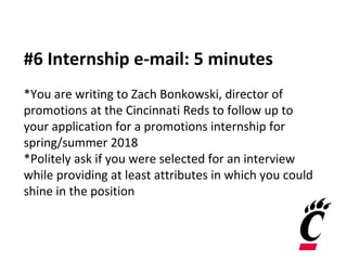 #6 Internship e-mail: 5 minutes
*You are writing to Zach Bonkowski, director of
promotions at the Cincinnati Reds to follow up to
your application for a promotions internship for
spring/summer 2018
*Politely ask if you were selected for an interview
while providing at least attributes in which you could
shine in the position
 