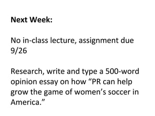 Next Week:
No in-class lecture, assignment due
9/26
Research, write and type a 500-word
opinion essay on how “PR can help
grow the game of women’s soccer in
America.”
 
