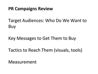 PR Campaigns Review
Target Audiences: Who Do We Want to
Buy
Key Messages to Get Them to Buy
Tactics to Reach Them (visuals, tools)
Measurement
 
