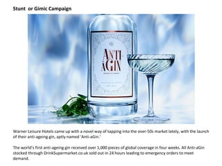 Warner Leisure Hotels came up with a novel way of tapping into the over-50s market lately, with the launch
of their anti-ageing gin, aptly named ‘Anti-aGin.’
The world’s first anti-ageing gin received over 1,000 pieces of global coverage in four weeks. All Anti-aGin
stocked through DrinkSupermarket.co.uk sold out in 24 hours leading to emergency orders to meet
demand.
Stunt or Gimic Campaign
 