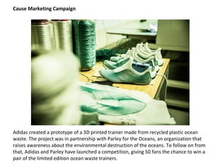 Adidas created a prototype of a 3D printed trainer made from recycled plastic ocean
waste. The project was in partnership with Parley for the Oceans, an organization that
raises awareness about the environmental destruction of the oceans. To follow on from
that, Adidas and Parley have launched a competition, giving 50 fans the chance to win a
pair of the limited edition ocean waste trainers.
Cause Marketing Campaign
 