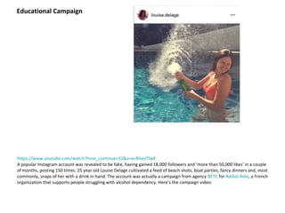 https://www.youtube.com/watch?time_continue=52&v=ecRheslTlwE
A popular Instagram account was revealed to be fake, having gained 18,000 followers and ‘more than 50,000 likes’ in a couple
of months, posting 150 times. 25 year old Louise Delage cultivated a feed of beach shots, boat parties, fancy dinners and, most
commonly, snaps of her with a drink in hand. The account was actually a campaign from agency BETC for Addict Aide, a French
organization that supports people struggling with alcohol dependency. Here’s the campaign video:
Educational Campaign
 