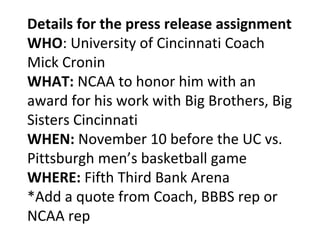 Details for the press release assignment
WHO: University of Cincinnati Coach
Mick Cronin
WHAT: NCAA to honor him with an
award for his work with Big Brothers, Big
Sisters Cincinnati
WHEN: November 10 before the UC vs.
Pittsburgh men’s basketball game
WHERE: Fifth Third Bank Arena
*Add a quote from Coach, BBBS rep or
NCAA rep
 