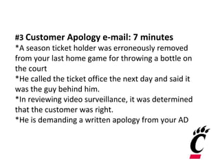 #3 Customer Apology e-mail: 7 minutes
*A season ticket holder was erroneously removed
from your last home game for throwing a bottle on
the court
*He called the ticket office the next day and said it
was the guy behind him.
*In reviewing video surveillance, it was determined
that the customer was right.
*He is demanding a written apology from your AD
 