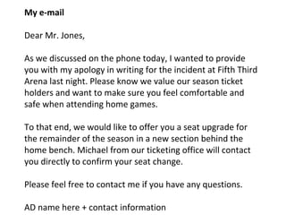 My e-mail
Dear Mr. Jones,
As we discussed on the phone today, I wanted to provide
you with my apology in writing for the incident at Fifth Third
Arena last night. Please know we value our season ticket
holders and want to make sure you feel comfortable and
safe when attending home games.
To that end, we would like to offer you a seat upgrade for
the remainder of the season in a new section behind the
home bench. Michael from our ticketing office will contact
you directly to confirm your seat change.
Please feel free to contact me if you have any questions.
AD name here + contact information
 