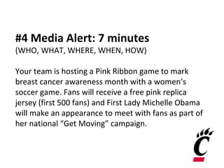 #4 Media Alert: 7 minutes
(WHO, WHAT, WHERE, WHEN, HOW)
Your team is hosting a Pink Ribbon game to mark
breast cancer awareness month with a women’s
soccer game. Fans will receive a free pink replica
jersey (first 500 fans) and First Lady Michelle Obama
will make an appearance to meet with fans as part of
her national “Get Moving” campaign.
 