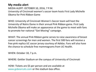 My media alert
MEDIA ALERT: OCTOBER 10, 2016, 7 P.M.
University of Cincinnati women’s soccer team hosts First Lady Michelle
Obama for Pink Ribbon Game
WHO: University of Cincinnati Women’s Soccer team will host the
University of Notre Dame in their annual Pink Ribbon game. First Lady
Michelle Obama will make an appearance at the game to meet with fans
to promote her national “Get Moving” campaign.
WHAT: The annual Pink Ribbon game serves to raise awareness of breast
cancer screenings for men and women. The first 500 fans will receive a
free pink replica UC soccer jersey courtesy of Adidas. Fans will also have
the chance to schedule free mammograms from UC Health.
WHEN: October 10, 7 p.m.
WHERE: Gettler Stadium on the campus of University of Cincinnati
HOW: Tickets are $5 per person and are available at
www.gobearcats.com or the stadium box office.
 