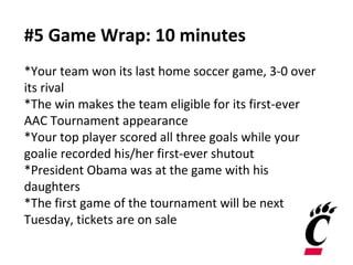 #5 Game Wrap: 10 minutes
*Your team won its last home soccer game, 3-0 over
its rival
*The win makes the team eligible for its first-ever
AAC Tournament appearance
*Your top player scored all three goals while your
goalie recorded his/her first-ever shutout
*President Obama was at the game with his
daughters
*The first game of the tournament will be next
Tuesday, tickets are on sale
 