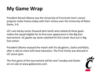 My Game Wrap
President Barack Obama saw the University of Cincinnati men’s soccer
program make history today with their victory over the University of Notre
Dame, 3-0.
UC’s win led by senior forward John Smith who netted all three goals
makes the squad eligible for its first-ever appearance in the Big East
tournament. UC goalie Jay Jones notched his first career shut-out in Big
East action.
President Obama enjoyed the match with his daughters, Sasha and Malia,
after a rally to meet with local educators. The First Family was dressed in
UC soccer gear.
The first game of the tournament will be next Tuesday and tickets
are on sale at www.gobearcats.com.
 