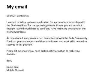 My email
Dear Mr. Bonkowski,
I wanted to follow up to my application for a promotions internship with
the Cincinnati Reds for the upcoming season. I know you are busy but I
thought I would touch base to see if you have made any decisions on the
interview process.
As I mentioned in my cover letter, I volunteered with the Reds Community
Fund last year and understand the commitment and work ethic needed to
succeed in this position.
Please let me know if you need additional information to make your
decision.
Best,
Name here
Mobile Phone #
 