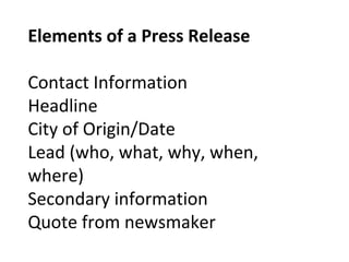 Elements of a Press Release
Contact Information
Headline
City of Origin/Date
Lead (who, what, why, when,
where)
Secondary information
Quote from newsmaker
 