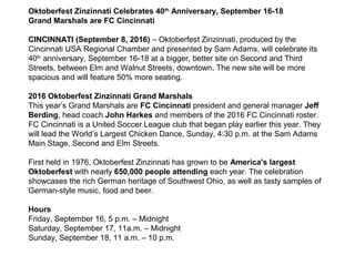 Oktoberfest Zinzinnati Celebrates 40th
Anniversary, September 16-18
Grand Marshals are FC Cincinnati
CINCINNATI (September 8, 2016) – Oktoberfest Zinzinnati, produced by the
Cincinnati USA Regional Chamber and presented by Sam Adams, will celebrate its
40th
anniversary, September 16-18 at a bigger, better site on Second and Third
Streets, between Elm and Walnut Streets, downtown. The new site will be more
spacious and will feature 50% more seating.
2016 Oktoberfest Zinzinnati Grand Marshals
This year’s Grand Marshals are FC Cincinnati president and general manager Jeff
Berding, head coach John Harkes and members of the 2016 FC Cincinnati roster.
FC Cincinnati is a United Soccer League club that began play earlier this year. They
will lead the World’s Largest Chicken Dance, Sunday, 4:30 p.m. at the Sam Adams
Main Stage, Second and Elm Streets.
First held in 1976, Oktoberfest Zinzinnati has grown to be America's largest
Oktoberfest with nearly 650,000 people attending each year. The celebration
showcases the rich German heritage of Southwest Ohio, as well as tasty samples of
German-style music, food and beer.
Hours
Friday, September 16, 5 p.m. – Midnight
Saturday, September 17, 11a.m. – Midnight
Sunday, September 18, 11 a.m. – 10 p.m.
 