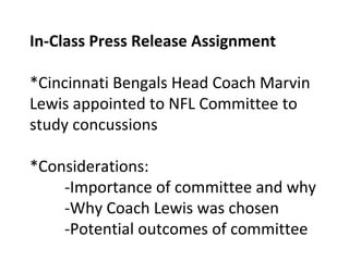 In-Class Press Release Assignment
*Cincinnati Bengals Head Coach Marvin
Lewis appointed to NFL Committee to
study concussions
*Considerations:
-Importance of committee and why
-Why Coach Lewis was chosen
-Potential outcomes of committee
 
