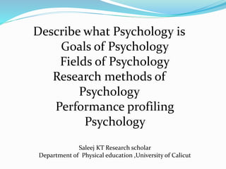 Describe what Psychology is
Goals of Psychology
Fields of Psychology
Research methods of
Psychology
Performance profiling
Psychology
Saleej KT Research scholar
Department of Physical education ,University of Calicut
 