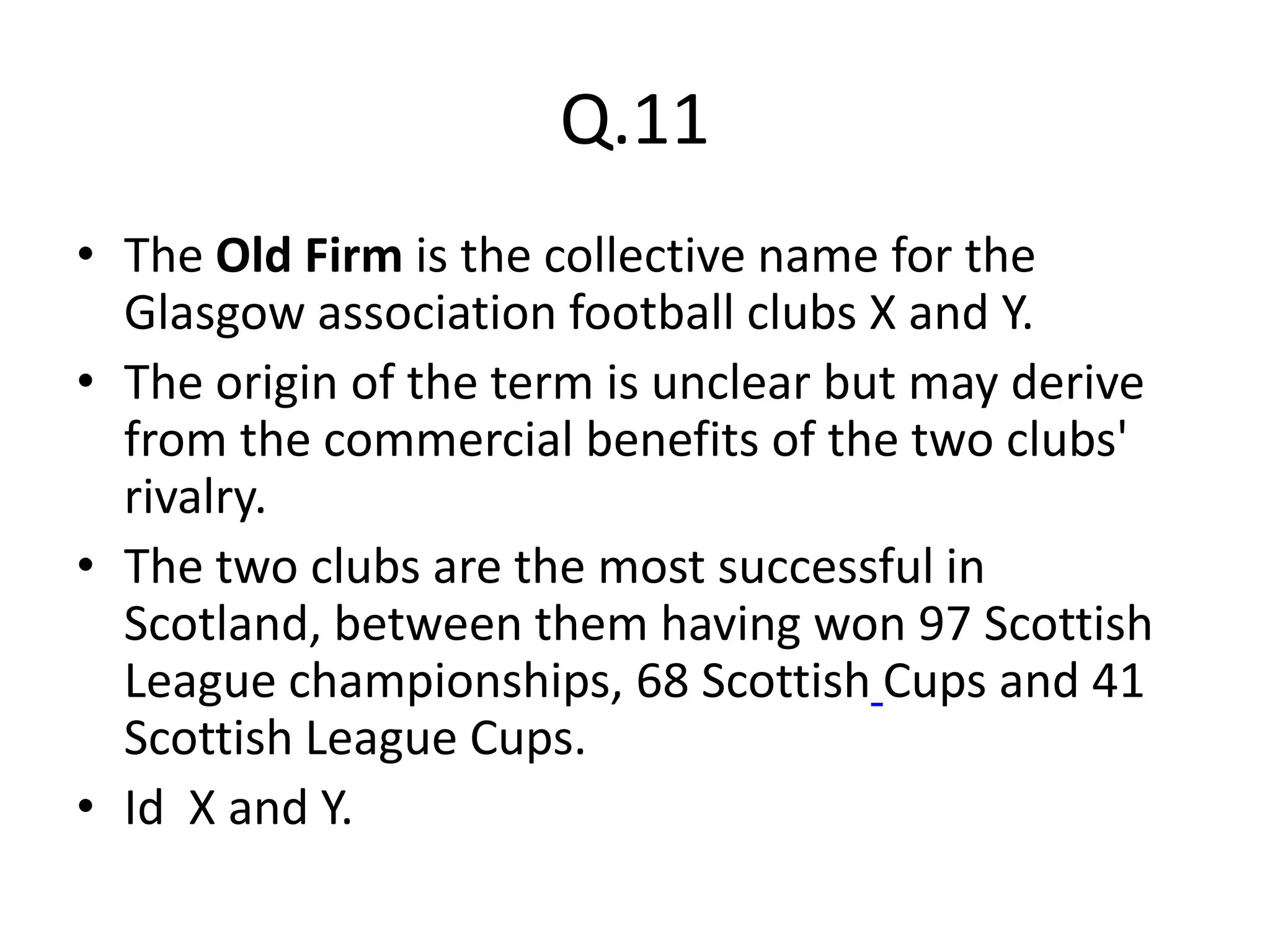 Q.11
• The Old Firm is the collective name for the
  Glasgow association football clubs X and Y.
• The origin of the term is unclear but may derive
  from the commercial benefits of the two clubs'
  rivalry.
• The two clubs are the most successful in
  Scotland, between them having won 97 Scottish
  League championships, 68 Scottish Cups and 41
  Scottish League Cups.
• Id X and Y.
 