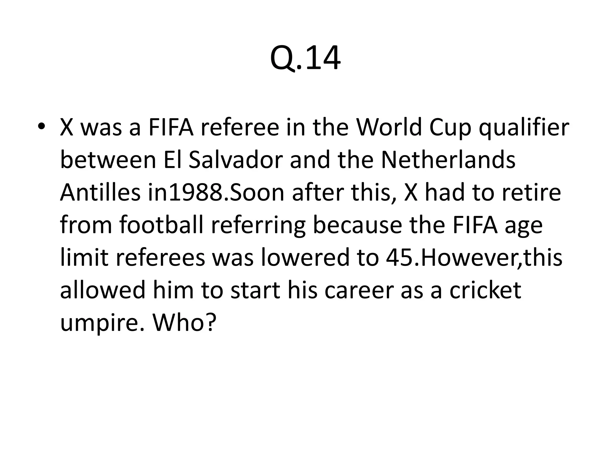 Q.14
• X was a FIFA referee in the World Cup qualifier
  between El Salvador and the Netherlands
  Antilles in1988.Soon after this, X had to retire
  from football referring because the FIFA age
  limit referees was lowered to 45.However,this
  allowed him to start his career as a cricket
  umpire. Who?
 