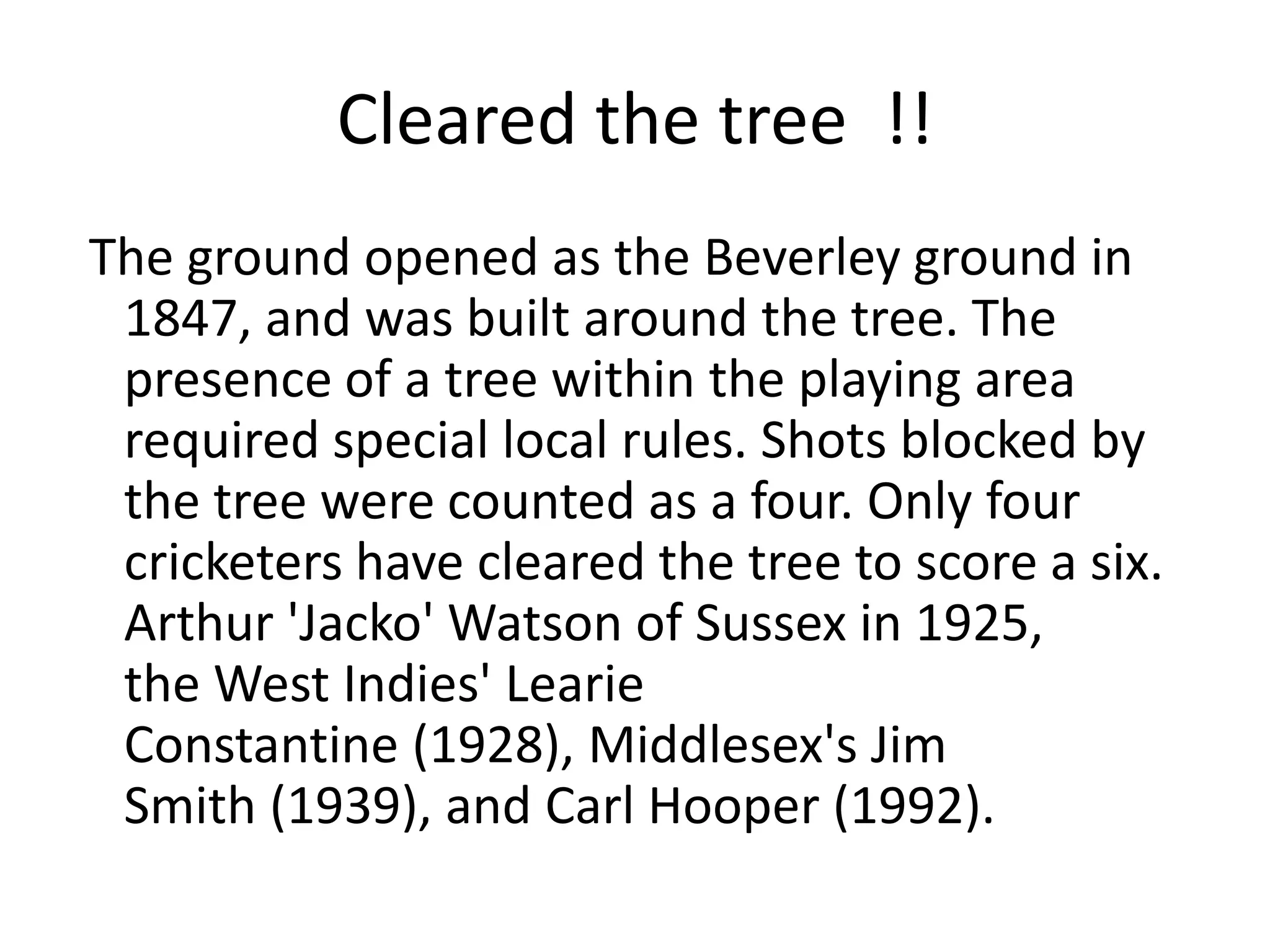 Cleared the tree !!
The ground opened as the Beverley ground in
 1847, and was built around the tree. The
 presence of a tree within the playing area
 required special local rules. Shots blocked by
 the tree were counted as a four. Only four
 cricketers have cleared the tree to score a six.
 Arthur 'Jacko' Watson of Sussex in 1925,
 the West Indies' Learie
 Constantine (1928), Middlesex's Jim
 Smith (1939), and Carl Hooper (1992).
 