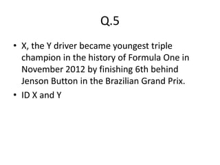 Q.5
• X, the Y driver became youngest triple
  champion in the history of Formula One in
  November 2012 by finishing 6th behind
  Jenson Button in the Brazilian Grand Prix.
• ID X and Y
 
