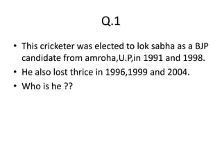 Q.1
• This cricketer was elected to lok sabha as a BJP
  candidate from amroha,U.P,in 1991 and 1998.
• He also lost thrice in 1996,1999 and 2004.
• Who is he ??
 