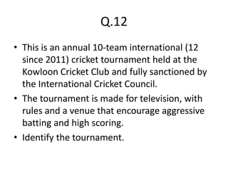 Q.12
• This is an annual 10-team international (12
  since 2011) cricket tournament held at the
  Kowloon Cricket Club and fully sanctioned by
  the International Cricket Council.
• The tournament is made for television, with
  rules and a venue that encourage aggressive
  batting and high scoring.
• Identify the tournament.
 