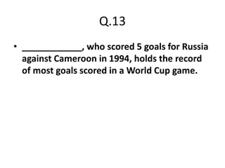 Q.13
• ____________, who scored 5 goals for Russia
  against Cameroon in 1994, holds the record
  of most goals scored in a World Cup game.
 