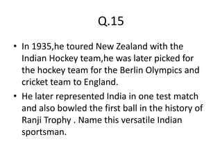 Q.15
• In 1935,he toured New Zealand with the
  Indian Hockey team,he was later picked for
  the hockey team for the Berlin Olympics and
  cricket team to England.
• He later represented India in one test match
  and also bowled the first ball in the history of
  Ranji Trophy . Name this versatile Indian
  sportsman.
 