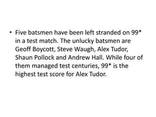 • Five batsmen have been left stranded on 99*
  in a test match. The unlucky batsmen are
  Geoff Boycott, Steve Waugh, Alex Tudor,
  Shaun Pollock and Andrew Hall. While four of
  them managed test centuries, 99* is the
  highest test score for Alex Tudor.
 