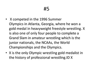 #5
• X competed in the 1996 Summer
  Olympics in Atlanta, Georgia, where he won a
  gold medal in heavyweight freestyle wrestling. X
  is also one of only four people to complete a
  Grand Slam in amateur wrestling which is the
  junior nationals, the NCAAs, the World
  Championships and the Olympics.
• X is the only Olympic wrestling gold medalist in
  the history of professional wrestling.ID X
 