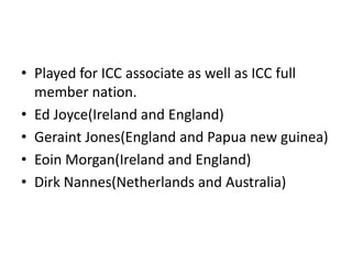 • Played for ICC associate as well as ICC full
  member nation.
• Ed Joyce(Ireland and England)
• Geraint Jones(England and Papua new guinea)
• Eoin Morgan(Ireland and England)
• Dirk Nannes(Netherlands and Australia)
 