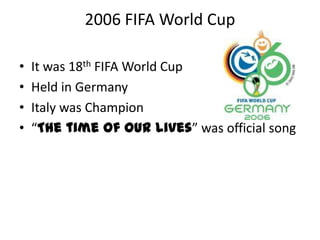 2006 FIFA World Cup

•   It was 18th FIFA World Cup
•   Held in Germany
•   Italy was Champion
•   “The time of our lives” was official song
 