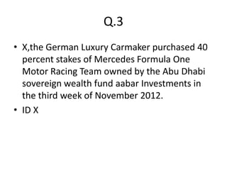 Q.3
• X,the German Luxury Carmaker purchased 40
  percent stakes of Mercedes Formula One
  Motor Racing Team owned by the Abu Dhabi
  sovereign wealth fund aabar Investments in
  the third week of November 2012.
• ID X
 