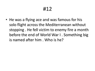 #12
• He was a flying ace and was famous for his
  solo flight across the Mediterranean without
  stopping . He fell victim to enemy fire a month
  before the end of World War I . Something big
  is named after him . Who is he?
 