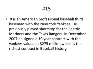 #15
• X is an American professional baseball third
  baseman with the New York Yankees. He
  previously played shortstop for the Seattle
  Mariners and the Texas Rangers. In December
  2007 he signed a 10 year contract with the
  yankees valued at $275 million which is the
  richest contract in Baseball history.
 