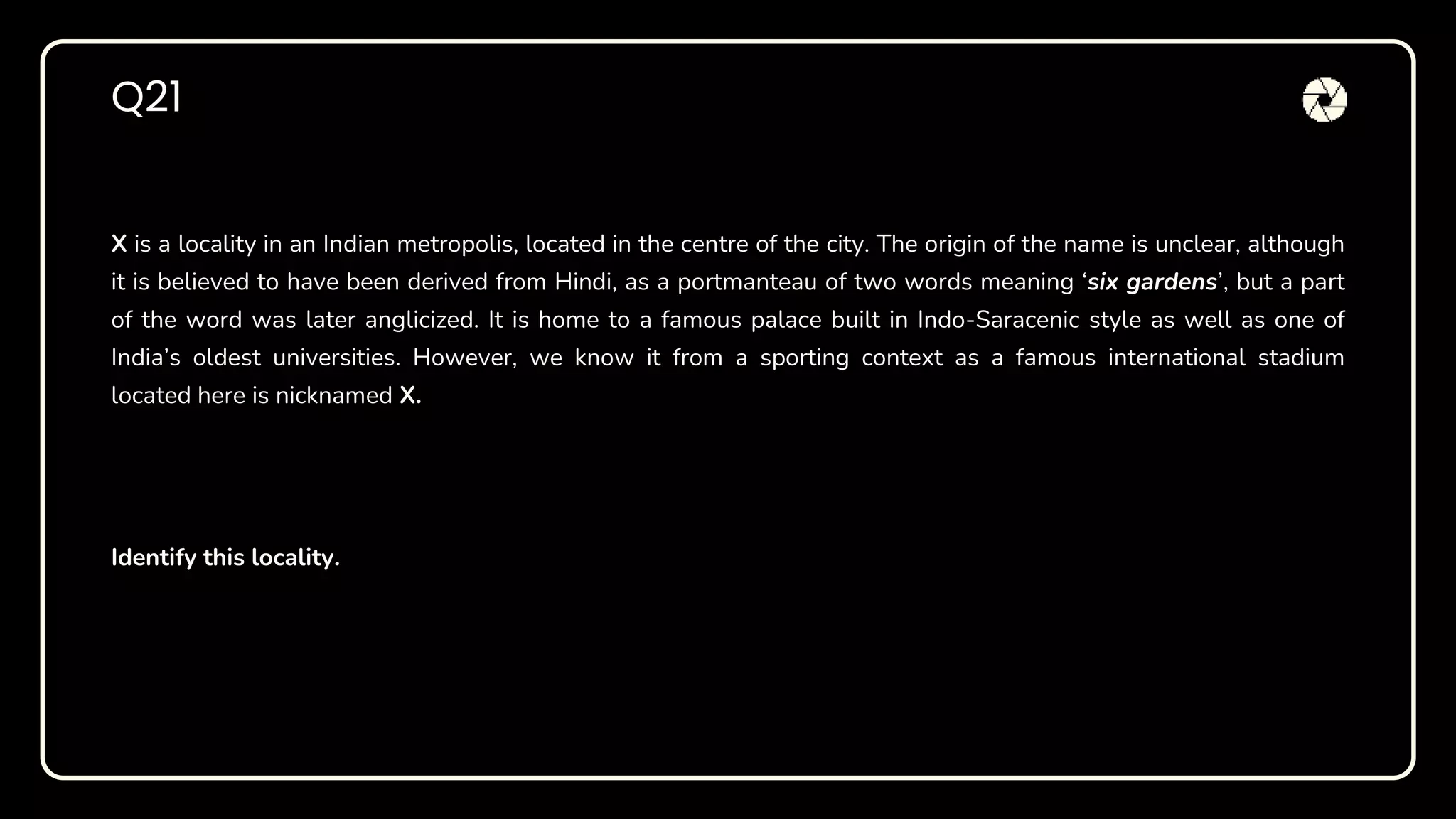 X is a locality in an Indian metropolis, located in the centre of the city. The origin of the name is unclear, although
it is believed to have been derived from Hindi, as a portmanteau of two words meaning ‘six gardens’, but a part
of the word was later anglicized. It is home to a famous palace built in Indo-Saracenic style as well as one of
India’s oldest universities. However, we know it from a sporting context as a famous international stadium
located here is nicknamed X.
Identify this locality.
Q21
 