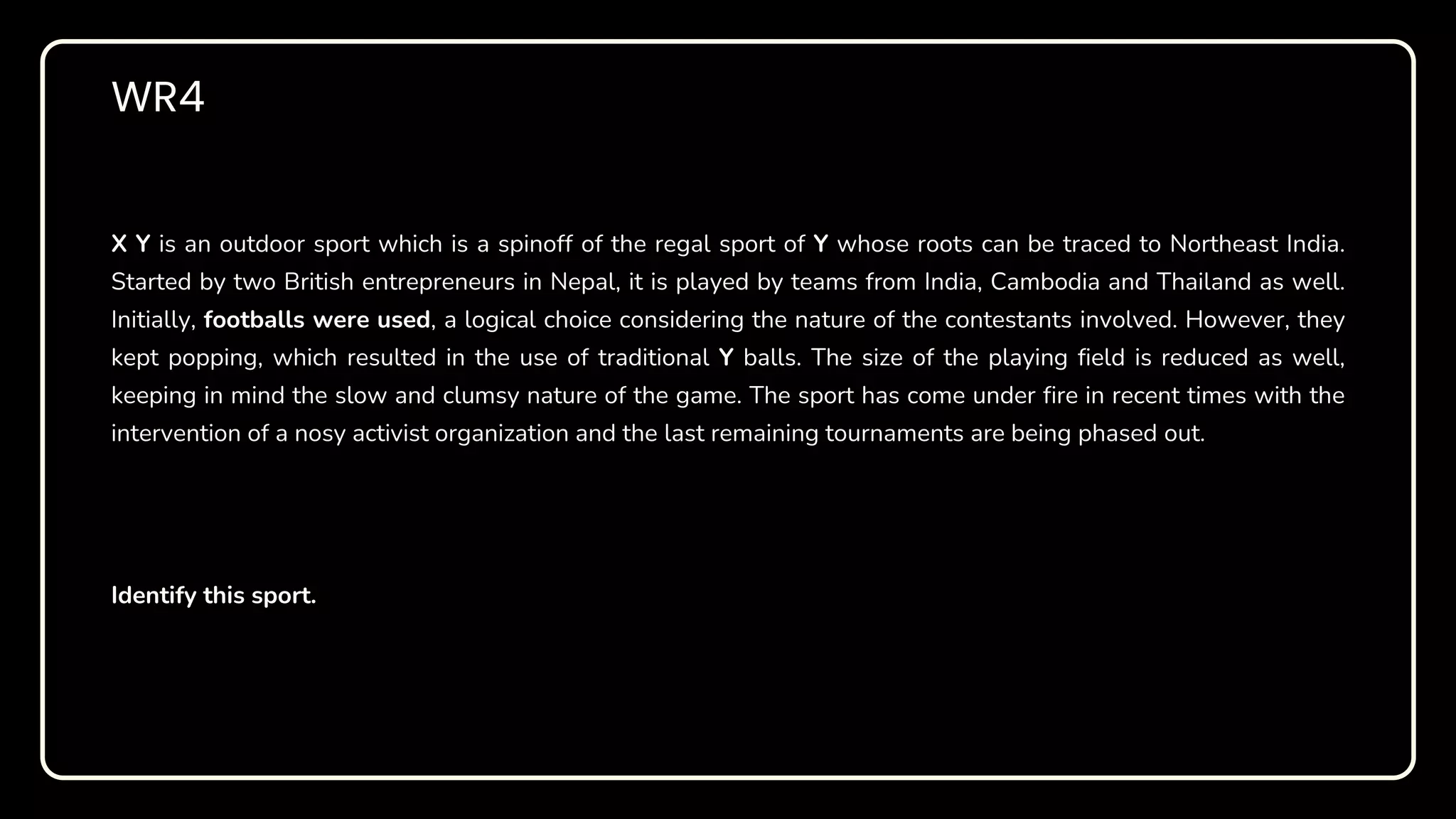 WR4
X Y is an outdoor sport which is a spinoff of the regal sport of Y whose roots can be traced to Northeast India.
Started by two British entrepreneurs in Nepal, it is played by teams from India, Cambodia and Thailand as well.
Initially, footballs were used, a logical choice considering the nature of the contestants involved. However, they
kept popping, which resulted in the use of traditional Y balls. The size of the playing field is reduced as well,
keeping in mind the slow and clumsy nature of the game. The sport has come under fire in recent times with the
intervention of a nosy activist organization and the last remaining tournaments are being phased out.
Identify this sport.
 